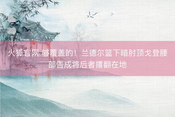 火狐官网 够覆盖的！兰德尔篮下暗肘顶戈登腰部告成将后者撂翻在地