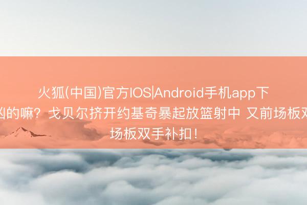火狐(中国)官方IOS|Android手机app下载 这样凶的嘛？戈贝尔挤开约基奇暴起放篮射中 又前场板双手补扣！