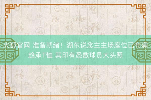 火狐官网 准备就绪!湖东说念主主场座位已布满趋承T恤 其印有悉数球员大头照