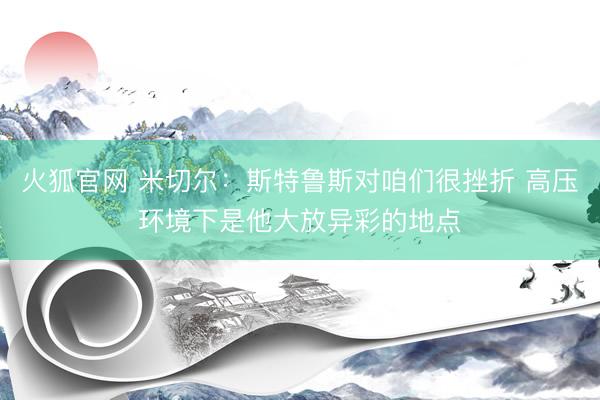 火狐官网 米切尔：斯特鲁斯对咱们很挫折 高压环境下是他大放异彩的地点