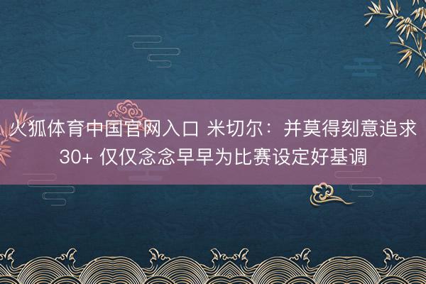 火狐体育中国官网入口 米切尔:并莫得刻意追求30+ 仅仅念念早早为比赛设定好基调