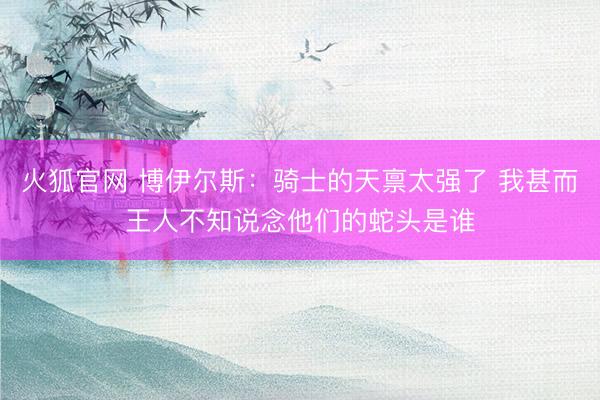 火狐官网 博伊尔斯：骑士的天禀太强了 我甚而王人不知说念他们的蛇头是谁
