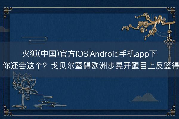 火狐(中国)官方IOS|Android手机app下载 你还会这个？戈贝尔窒碍欧洲步晃开醒目上反篮得分