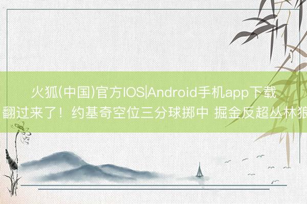 火狐(中国)官方IOS|Android手机app下载 翻过来了！约基奇空位三分球掷中 掘金反超丛林狼