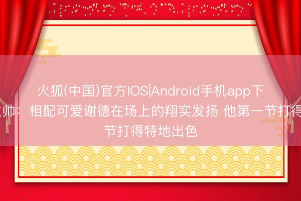 火狐(中国)官方IOS|Android手机app下载 猛龙主帅：相配可爱谢德在场上的翔实发扬 他第一节打得特地出色