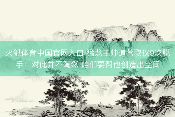 火狐体育中国官网入口 猛龙主帅道莺歌仅9次脱手：对此并不陶然 咱们要帮他创造出空间