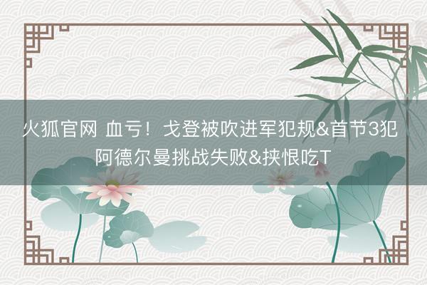 火狐官网 血亏！戈登被吹进军犯规&首节3犯 阿德尔曼挑战失败&挟恨吃T