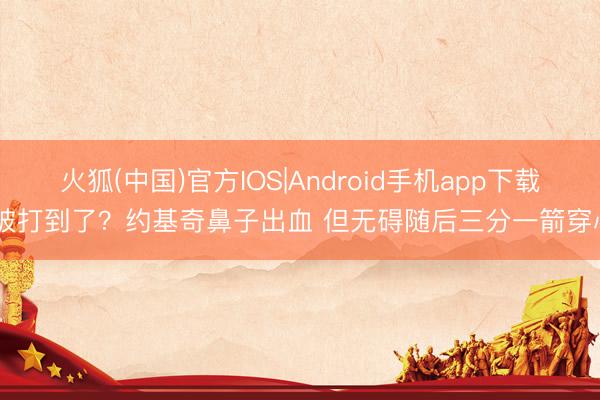 火狐(中国)官方IOS|Android手机app下载 被打到了？约基奇鼻子出血 但无碍随后三分一箭穿心