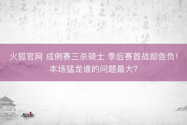 火狐官网 成例赛三杀骑士 季后赛首战却告负！本场猛龙谁的问题最大？