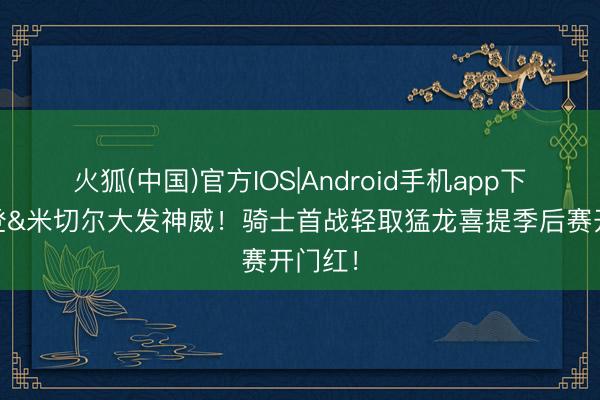 火狐(中国)官方IOS|Android手机app下载 哈登&米切尔大发神威！骑士首战轻取猛龙喜提季后赛开门红！