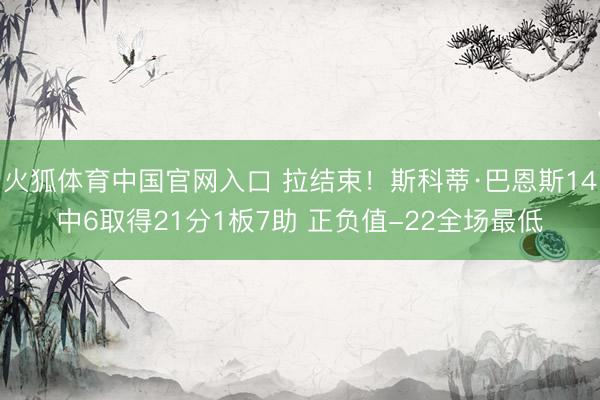 火狐体育中国官网入口 拉结束！斯科蒂·巴恩斯14中6取得21分1板7助 正负值-22全场最低
