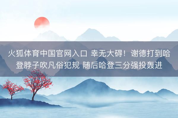 火狐体育中国官网入口 幸无大碍！谢德打到哈登脖子吹凡俗犯规 随后哈登三分强投轰进