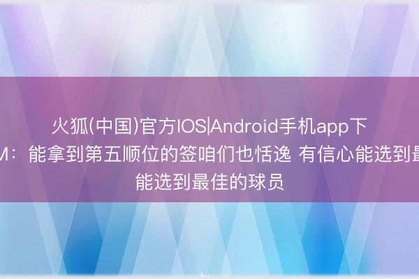 火狐(中国)官方IOS|Android手机app下载 奇才GM：能拿到第五顺位的签咱们也恬逸 有信心能选到最佳的球员