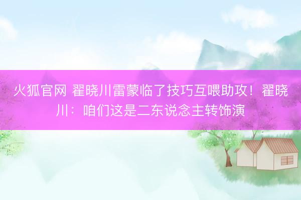 火狐官网 翟晓川雷蒙临了技巧互喂助攻！翟晓川：咱们这是二东说念主转饰演