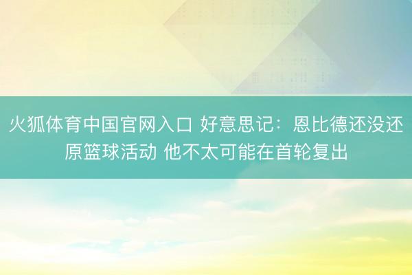 火狐体育中国官网入口 好意思记：恩比德还没还原篮球活动 他不太可能在首轮复出