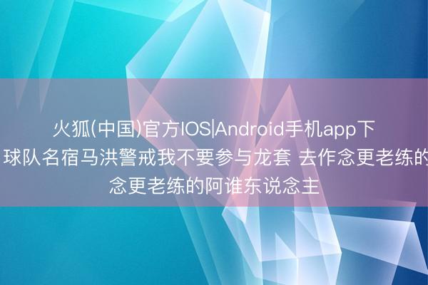 火狐(中国)官方IOS|Android手机app下载 斯图尔特：球队名宿马洪警戒我不要参与龙套 去作念更老练的阿谁东说念主
