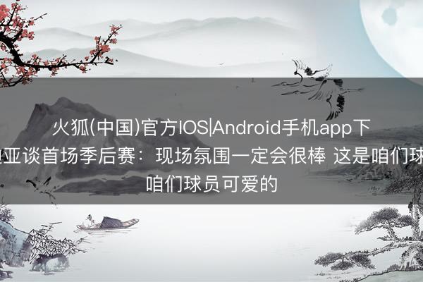 火狐(中国)官方IOS|Android手机app下载 阿夫迪亚谈首场季后赛:现场氛围一定会很棒 这是咱们球员可爱的