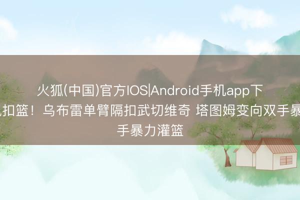 火狐(中国)官方IOS|Android手机app下载 对飙扣篮！乌布雷单臂隔扣武切维奇 塔图姆变向双手暴力灌篮