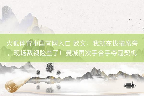 火狐体育中国官网入口 欧文：我就在拔擢席旁，现场敌视险些了！曼城再次手合手夺冠契机