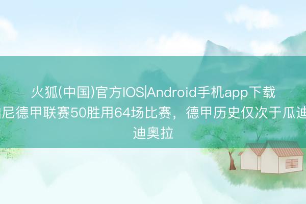 火狐(中国)官方IOS|Android手机app下载 孔帕尼德甲联赛50胜用64场比赛,德甲历史仅次于瓜迪奥拉