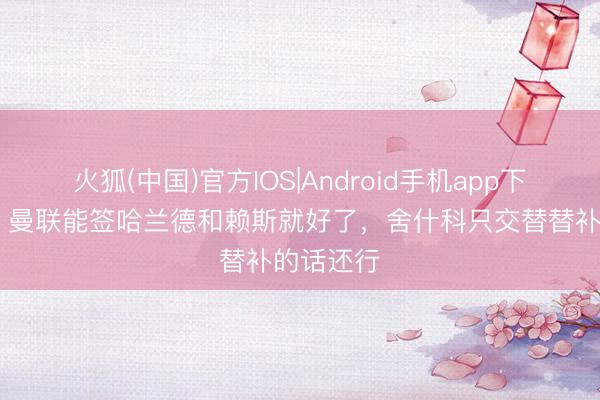 火狐(中国)官方IOS|Android手机app下载 巴特：曼联能签哈兰德和赖斯就好了，舍什科只交替替补的话还行