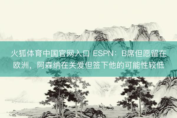 火狐体育中国官网入口 ESPN：B席但愿留在欧洲，阿森纳在关爱但签下他的可能性较低