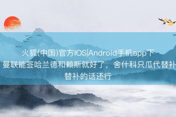 火狐(中国)官方IOS|Android手机app下载 巴特:曼联能签哈兰德和赖斯就好了,舍什科只瓜代替补的话还行