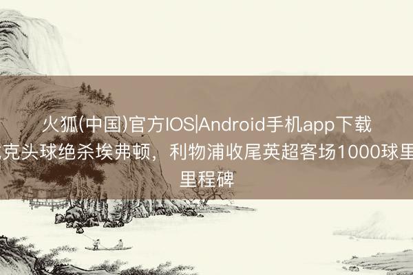 火狐(中国)官方IOS|Android手机app下载 范戴克头球绝杀埃弗顿，利物浦收尾英超客场1000球里程碑