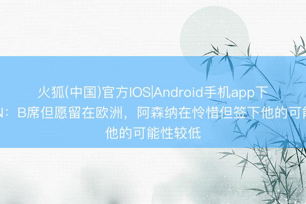 火狐(中国)官方IOS|Android手机app下载 ESPN：B席但愿留在欧洲，阿森纳在怜惜但签下他的可能性较低