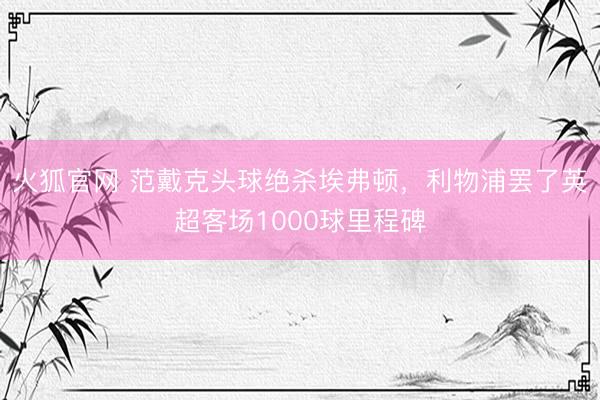 火狐官网 范戴克头球绝杀埃弗顿，利物浦罢了英超客场1000球里程碑