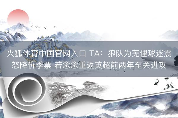 火狐体育中国官网入口 TA:狼队为芜俚球迷震怒降价季票 若念念重返英超前两年至关进攻