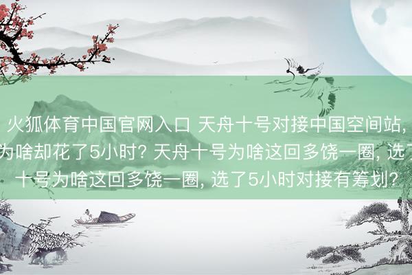 火狐体育中国官网入口 天舟十号对接中国空间站， 明明有2小时才智， 为啥却花了5小时? 天舟十号为啥这回多饶一圈， 选了5小时对接有筹划?