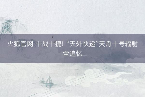火狐官网 十战十捷! “天外快递”天舟十号辐射全追忆