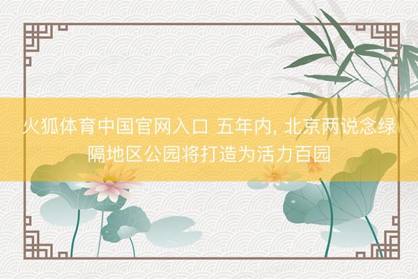 火狐体育中国官网入口 五年内， 北京两说念绿隔地区公园将打造为活力百园