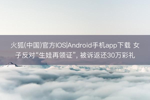 火狐(中国)官方IOS|Android手机app下载 女子反对“生娃再领证”， 被诉返还30万彩礼