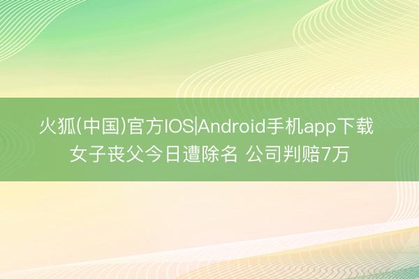 火狐(中国)官方IOS|Android手机app下载 女子丧父今日遭除名 公司判赔7万