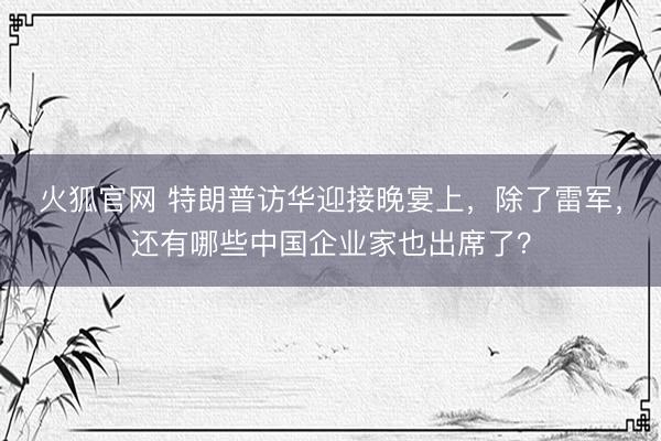 火狐官网 特朗普访华迎接晚宴上,除了雷军,还有哪些中国企业家也出席了?