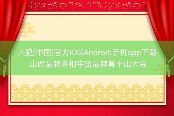 火狐(中国)官方IOS|Android手机app下载 山西品牌亮相宇宙品牌莫干山大会