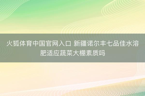火狐体育中国官网入口 新疆诺尔丰七品佳水溶肥适应蔬菜大棚素质吗