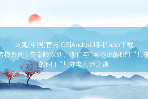 火狐(中国)官方IOS|Android手机app下载 轻工脊梁·劳模系列 | 在秦岭深处,他们与“看不见的职工”共守老窖池之魂