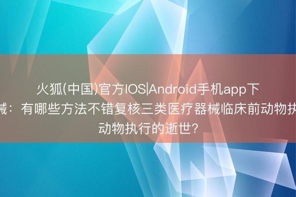火狐(中国)官方IOS|Android手机app下载 医疗器械：有哪些方法不错复核三类医疗器械临床前动物执行的逝世?