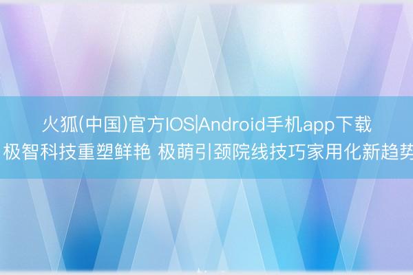 火狐(中国)官方IOS|Android手机app下载 极智科技重塑鲜艳 极萌引颈院线技巧家用化新趋势