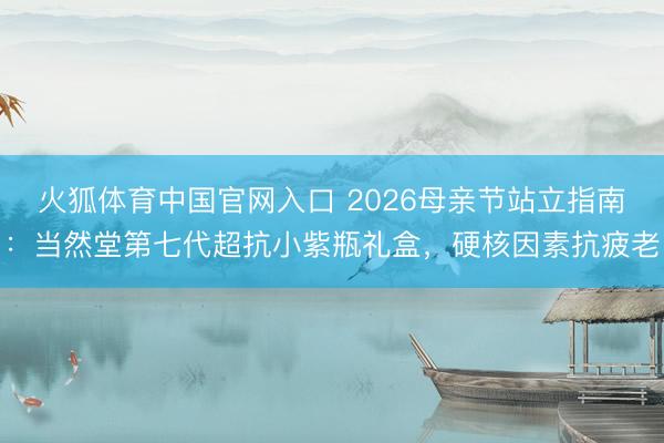 火狐体育中国官网入口 2026母亲节站立指南：当然堂第七代超抗小紫瓶礼盒，硬核因素抗疲老