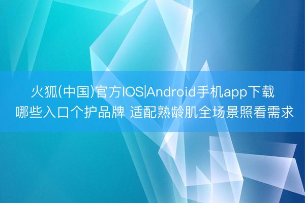 火狐(中国)官方IOS|Android手机app下载 哪些入口个护品牌 适配熟龄肌全场景照看需求
