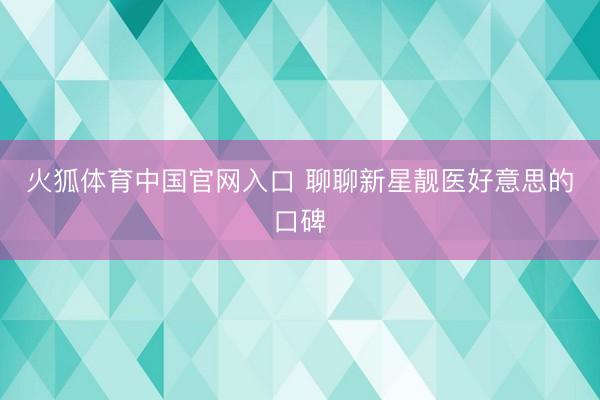 火狐体育中国官网入口 聊聊新星靓医好意思的口碑