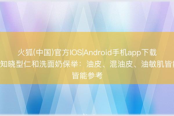 火狐(中国)官方IOS|Android手机app下载 2026知晓型仁和洗面奶保举:油皮、混油皮、油敏肌皆能参考