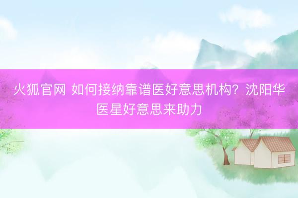 火狐官网 如何接纳靠谱医好意思机构？沈阳华医星好意思来助力