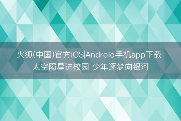 火狐(中国)官方IOS|Android手机app下载 太空陨星进校园 少年逐梦向银河