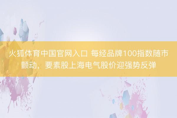 火狐体育中国官网入口 每经品牌100指数随市颤动，要素股上海电气股价迎强势反弹