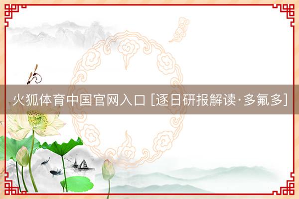 火狐体育中国官网入口 [逐日研报解读·多氟多]